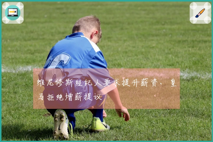 维尼修斯经纪人要求提升薪资，皇马拒绝增薪提议