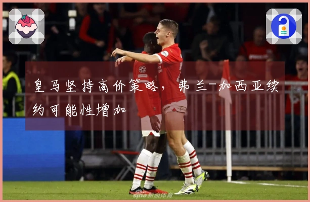 皇马坚持高价策略，弗兰-加西亚续约可能性增加