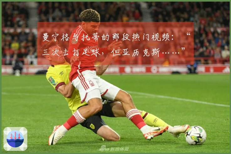 曼宁格与托蒂的那段热门视频：“三次击打足球，但亚历克斯……”
