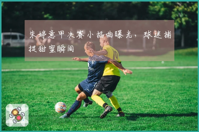 朱婷意甲决赛小插曲曝光，球迷捕捉甜蜜瞬间
