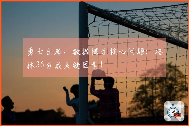 勇士出局，数据揭示核心问题：格林36分成关键因素！