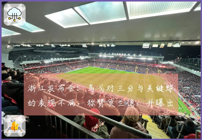 浙江发布会:乌戈对三分与关键球的表现不满,称赞莫兰德,并曝出三名球员伤情。