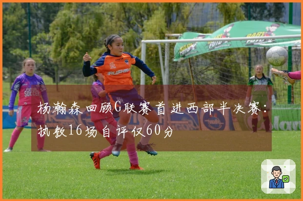 杨瀚森回顾G联赛首进西部半决赛：执教16场自评仅60分