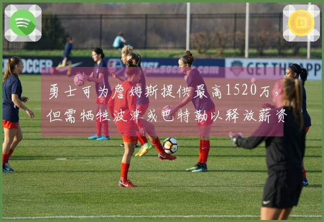 勇士可为詹姆斯提供最高1520万，但需牺牲波津或巴特勒以释放薪资空间