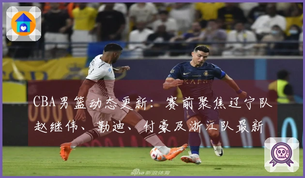 CBA男篮动态更新：赛前聚焦辽宁队赵继伟、勒迪、付豪及浙江队最新情况