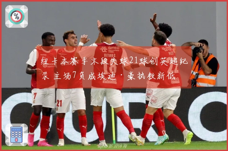 纽卡本赛季末段失球21球创英超纪录 主场7负成埃迪·豪执教新低