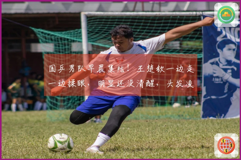 国乒男队早晨集结！王楚钦一边走一边揉眼，明显还没清醒，头发凌乱不堪