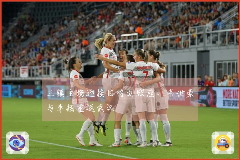 三镇主场迎接旧将刘殿座、韦世豪与李扬重返武汉