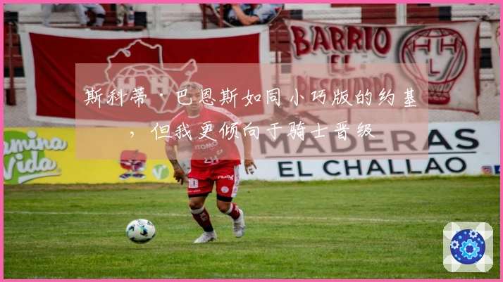 斯科蒂·巴恩斯如同小巧版的约基奇，但我更倾向于骑士晋级