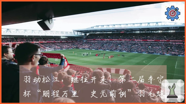 羽动松江，继往开来！第二届李宁杯“朋程万里・史无前例”羽毛球挑战赛首站圆满结束