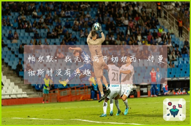 帕尔默：我无意离开切尔西，对曼彻斯特没有兴趣