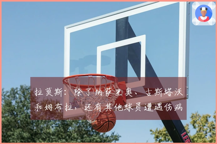 拉莫斯：除了纳萨里奥、古斯塔沃和姆布拉，还有其他球员遭遇伤病问题