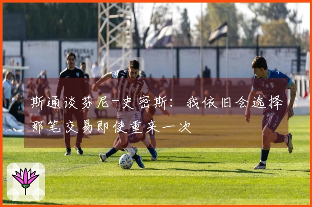 斯通谈芬尼-史密斯：我依旧会选择那笔交易即使重来一次