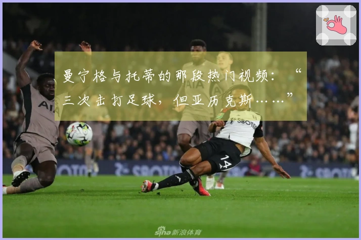 曼宁格与托蒂的那段热门视频：“三次击打足球，但亚历克斯……”