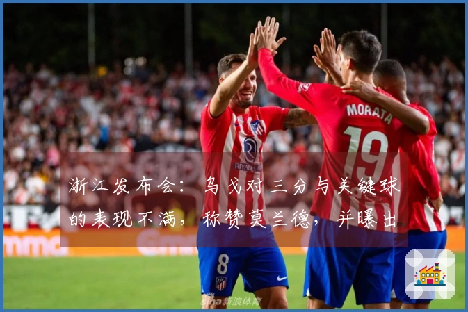 浙江发布会：乌戈对三分与关键球的表现不满，称赞莫兰德，并曝出三名球员伤情。