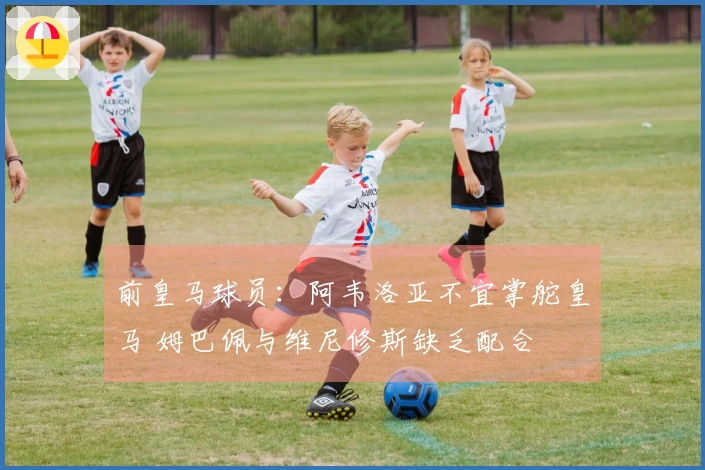 前皇马球员：阿韦洛亚不宜掌舵皇马 姆巴佩与维尼修斯缺乏配合