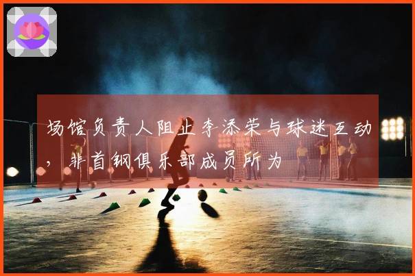 场馆负责人阻止李添荣与球迷互动，非首钢俱乐部成员所为