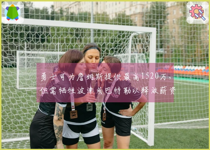 勇士可为詹姆斯提供最高1520万，但需牺牲波津或巴特勒以释放薪资空间