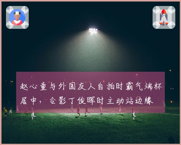 赵心童与外国友人自拍时霸气端杯居中，合影丁俊晖时主动站边缘